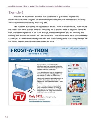 .com Disclosures: How to Make Effective Disclosures in Digital Advertising


      Example 6
             Because the advertiser’s assertion that “Satisfaction is guaranteed” implies that
      dissatisfied consumers can get a full refund of the purchase price, the advertiser should clearly
      and conspicuously disclose any restocking fees.

             The hyperlink “Restocking fee applies to all returns.” leads to the disclosure, “If you return
      the Frost-a-tron within 30 days there is a restocking fee of $19.95. After 30 days and before 90
      days, the restocking fee is $29.95. After 90 days, the restocking fee is $49.95. Shipping and
      handling fees are non-refundable. No COD on returns.” The details in this return policy are likely
      too complex to disclose next to the guarantee. The label of the hyperlink adequately conveys the
      nature and relevance of the information to which it leads.




A-8
 