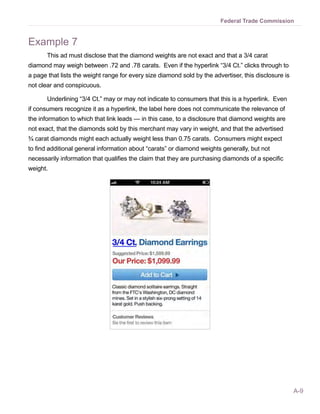 Federal Trade Commission


Example 7
       This ad must disclose that the diamond weights are not exact and that a 3/4 carat
diamond may weigh between .72 and .78 carats. Even if the hyperlink “3/4 Ct.” clicks through to
a page that lists the weight range for every size diamond sold by the advertiser, this disclosure is
not clear and conspicuous.

       Underlining “3/4 Ct.” may or may not indicate to consumers that this is a hyperlink. Even
if consumers recognize it as a hyperlink, the label here does not communicate the relevance of
the information to which that link leads — in this case, to a disclosure that diamond weights are
not exact, that the diamonds sold by this merchant may vary in weight, and that the advertised
¾ carat diamonds might each actually weight less than 0.75 carats. Consumers might expect
to find additional general information about “carats” or diamond weights generally, but not
necessarily information that qualifies the claim that they are purchasing diamonds of a specific
weight.




                                                                                                       A-9
 