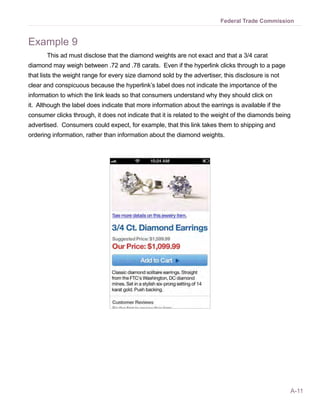 Federal Trade Commission


Example 9
       This ad must disclose that the diamond weights are not exact and that a 3/4 carat
diamond may weigh between .72 and .78 carats. Even if the hyperlink clicks through to a page
that lists the weight range for every size diamond sold by the advertiser, this disclosure is not
clear and conspicuous because the hyperlink’s label does not indicate the importance of the
information to which the link leads so that consumers understand why they should click on
it. Although the label does indicate that more information about the earrings is available if the
consumer clicks through, it does not indicate that it is related to the weight of the diamonds being
advertised. Consumers could expect, for example, that this link takes them to shipping and
ordering information, rather than information about the diamond weights.




                                                                                                    A-11
 