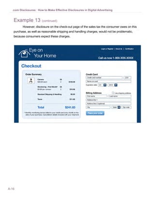 .com Disclosures: How to Make Effective Disclosures in Digital Advertising


   Example 13 (continued)
         However, disclosure on the check-out page of the sales tax the consumer owes on this
   purchase, as well as reasonable shipping and handling charges, would not be problematic,
   because consumers expect these charges.




A-16
 