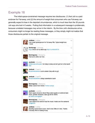 Federal Trade Commission


Example 16
      The initial space-constrained message requires two disclosures: (1) that Juli is a paid
endorser for Fat-away; and (2) the amount of weight that consumers who use Fat-away can
generally expect to lose in the depicted circumstances, which is much less than the 30 pounds
Juli says she lost in 6 weeks. Putting that information in a subsequent message is problematic,
because unrelated messages may arrive in the interim. By the time Juli’s disclosures arrive,
consumers might no longer be reading these messages, or they simply might not realize that
those disclosures pertain to the original message.




                                                                                                  A-19
 