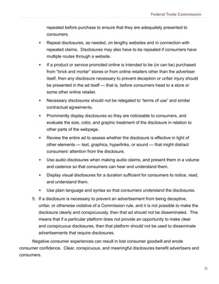 Federal Trade Commission


              repeated before purchase to ensure that they are adequately presented to
              consumers.
         ●●   Repeat disclosures, as needed, on lengthy websites and in connection with
              repeated claims. Disclosures may also have to be repeated if consumers have
              multiple routes through a website.
         ●●   If a product or service promoted online is intended to be (or can be) purchased
              from “brick and mortar” stores or from online retailers other than the advertiser
              itself, then any disclosure necessary to prevent deception or unfair injury should
              be presented in the ad itself — that is, before consumers head to a store or
              some other online retailer.
         ●●   Necessary disclosures should not be relegated to “terms of use” and similar
              contractual agreements.
         ●●   Prominently display disclosures so they are noticeable to consumers, and
              evaluate the size, color, and graphic treatment of the disclosure in relation to
              other parts of the webpage.
         ●●   Review the entire ad to assess whether the disclosure is effective in light of
              other elements — text, graphics, hyperlinks, or sound — that might distract
              consumers’ attention from the disclosure.
         ●●   Use audio disclosures when making audio claims, and present them in a volume
              and cadence so that consumers can hear and understand them.
         ●●   Display visual disclosures for a duration sufficient for consumers to notice, read,
              and understand them.
         ●●   Use plain language and syntax so that consumers understand the disclosures.
      5.	 If a disclosure is necessary to prevent an advertisement from being deceptive,
         unfair, or otherwise violative of a Commission rule, and it is not possible to make the
         disclosure clearly and conspicuously, then that ad should not be disseminated. This
         means that if a particular platform does not provide an opportunity to make clear
         and conspicuous disclosures, then that platform should not be used to disseminate
         advertisements that require disclosures.
      Negative consumer experiences can result in lost consumer goodwill and erode
consumer confidence. Clear, conspicuous, and meaningful disclosures benefit advertisers and
consumers.


                                                                                                    iii
 