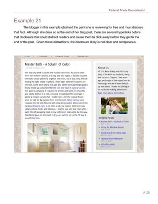 Federal Trade Commission


Example 21
       The blogger in this example obtained the paint she is reviewing for free and must disclose
that fact. Although she does so at the end of her blog post, there are several hyperlinks before
that disclosure that could distract readers and cause them to click away before they get to the
end of the post. Given these distractions, the disclosure likely is not clear and conspicuous.




                                                                                                   A-25
 