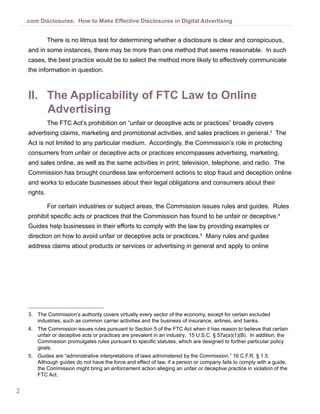 .com Disclosures: How to Make Effective Disclosures in Digital Advertising


              There is no litmus test for determining whether a disclosure is clear and conspicuous,
    and in some instances, there may be more than one method that seems reasonable. In such
    cases, the best practice would be to select the method more likely to effectively communicate
    the information in question.



    II.	 The Applicability of FTC Law to Online
         Advertising
              The FTC Act’s prohibition on “unfair or deceptive acts or practices” broadly covers
    advertising claims, marketing and promotional activities, and sales practices in general.3 The
    Act is not limited to any particular medium. Accordingly, the Commission’s role in protecting
    consumers from unfair or deceptive acts or practices encompasses advertising, marketing,
    and sales online, as well as the same activities in print, television, telephone, and radio. The
    Commission has brought countless law enforcement actions to stop fraud and deception online
    and works to educate businesses about their legal obligations and consumers about their
    rights.

              For certain industries or subject areas, the Commission issues rules and guides. Rules
    prohibit specific acts or practices that the Commission has found to be unfair or deceptive.4
    Guides help businesses in their efforts to comply with the law by providing examples or
    direction on how to avoid unfair or deceptive acts or practices.5 Many rules and guides
    address claims about products or services or advertising in general and apply to online




    3.	 The Commission’s authority covers virtually every sector of the economy, except for certain excluded
        industries, such as common carrier activities and the business of insurance, airlines, and banks.
    4.	 The Commission issues rules pursuant to Section 5 of the FTC Act when it has reason to believe that certain
        unfair or deceptive acts or practices are prevalent in an industry. 15 U.S.C. § 57a(a)(1)(B). In addition, the
        Commission promulgates rules pursuant to specific statutes, which are designed to further particular policy
        goals.
    5.	 Guides are “administrative interpretations of laws administered by the Commission.” 16 C.F.R. § 1.5.
        Although guides do not have the force and effect of law, if a person or company fails to comply with a guide,
        the Commission might bring an enforcement action alleging an unfair or deceptive practice in violation of the
        FTC Act.


2
 