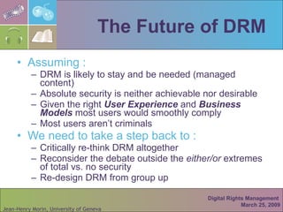 The Future of DRM Assuming : DRM is likely to stay and be needed (managed content) Absolute security is neither achievable nor desirable Given the right  User Experience  and  Business Models  most users would smoothly comply  Most users aren’t criminals We need to take a step back to : Critically re-think DRM altogether  Reconsider the debate outside the  either/or  extremes of total vs. no security Re-design DRM from group up Digital Rights Management  March 25, 2009 