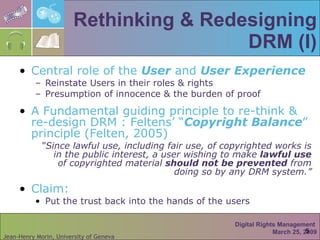 Rethinking & Redesigning DRM (I) Central role of the  User  and  User Experience Reinstate Users in their roles & rights Presumption of innocence & the burden of proof A Fundamental guiding principle to re-think & re-design DRM : Feltens’ “ Copyright Balance ” principle (Felten, 2005) “ Since lawful use, including fair use, of copyrighted works is in the public interest, a user wishing to make  lawful use  of copyrighted material  should not   be prevented  from doing so by any DRM system.” Claim: Put the trust back into the hands of the users Digital Rights Management  March 25, 2009 