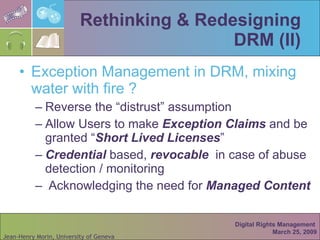 Rethinking & Redesigning DRM (II) Exception Management in DRM, mixing water with fire ? Reverse the “distrust” assumption Allow Users to make  Exception Claims  and be granted “ Short Lived Licenses ”  Credential  based,  revocable   in case of abuse detection / monitoring Acknowledging the need for  Managed Content Digital Rights Management  March 25, 2009 