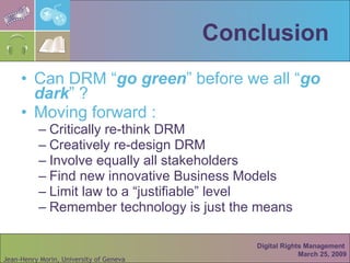 Conclusion Can DRM “ go green ” before we all “ go dark ” ? Moving forward : Critically re-think DRM  Creatively re-design DRM Involve equally all stakeholders Find new innovative Business Models Limit law to a “justifiable” level Remember technology is just the means Digital Rights Management  March 25, 2009 
