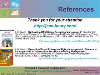 References Thank you for your attention http://jean- henry.com / J.-H. Morin, “ Rethinking DRM Using Exception Management ”, chapter III in  Handbook of Research on Secure Multimedia Distribution , S. Lian and Y. Zhang (Eds), Information Science Reference (ISR), ISBN: 978-1-60566-262-6, IGI Global, March 2009. http://www.igi-global.com/reference/details.asp?id =33143 J.-H. Morin, “ Exception Based Enterprise Rights Management : Towards a Paradigm Shift in Information Security and Policy Management ”,  International Journal On Advances in Systems and Measurements , issn 1942-261x, vol. 1, no. 1, 2008, pp. 40-49. http:// www.iariajournals.org/systems_and_measurements /  Digital Rights Management  March 25, 2009 Webcast & Transcript available here : http:// www.ftc.gov/bcp/workshops/drm / 