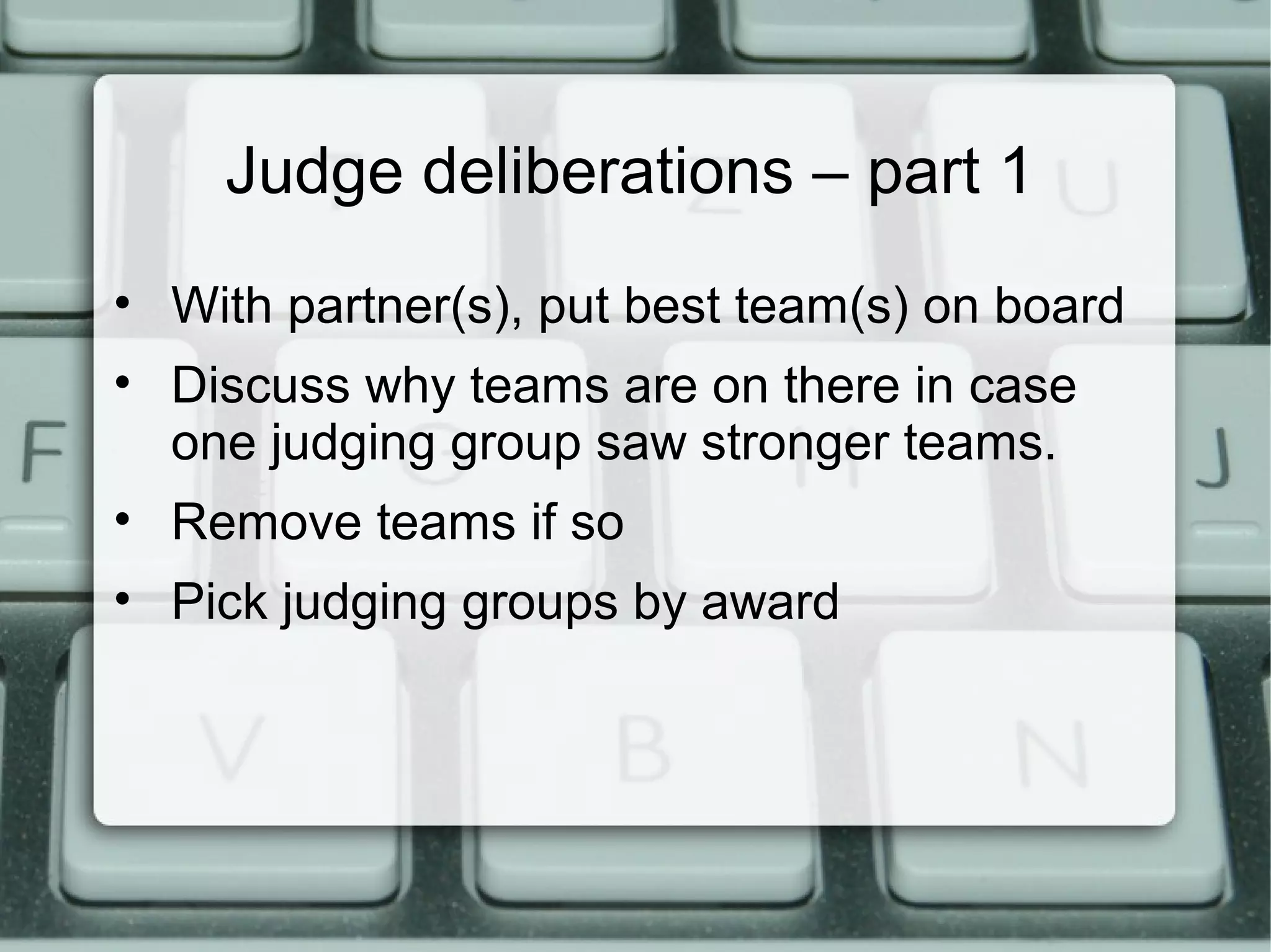 Judge deliberations – part 1
• With partner(s), put best team(s) on board
• Discuss why teams are on there in case
one judging group saw stronger teams.
• Remove teams if so
• Pick judging groups by award
 