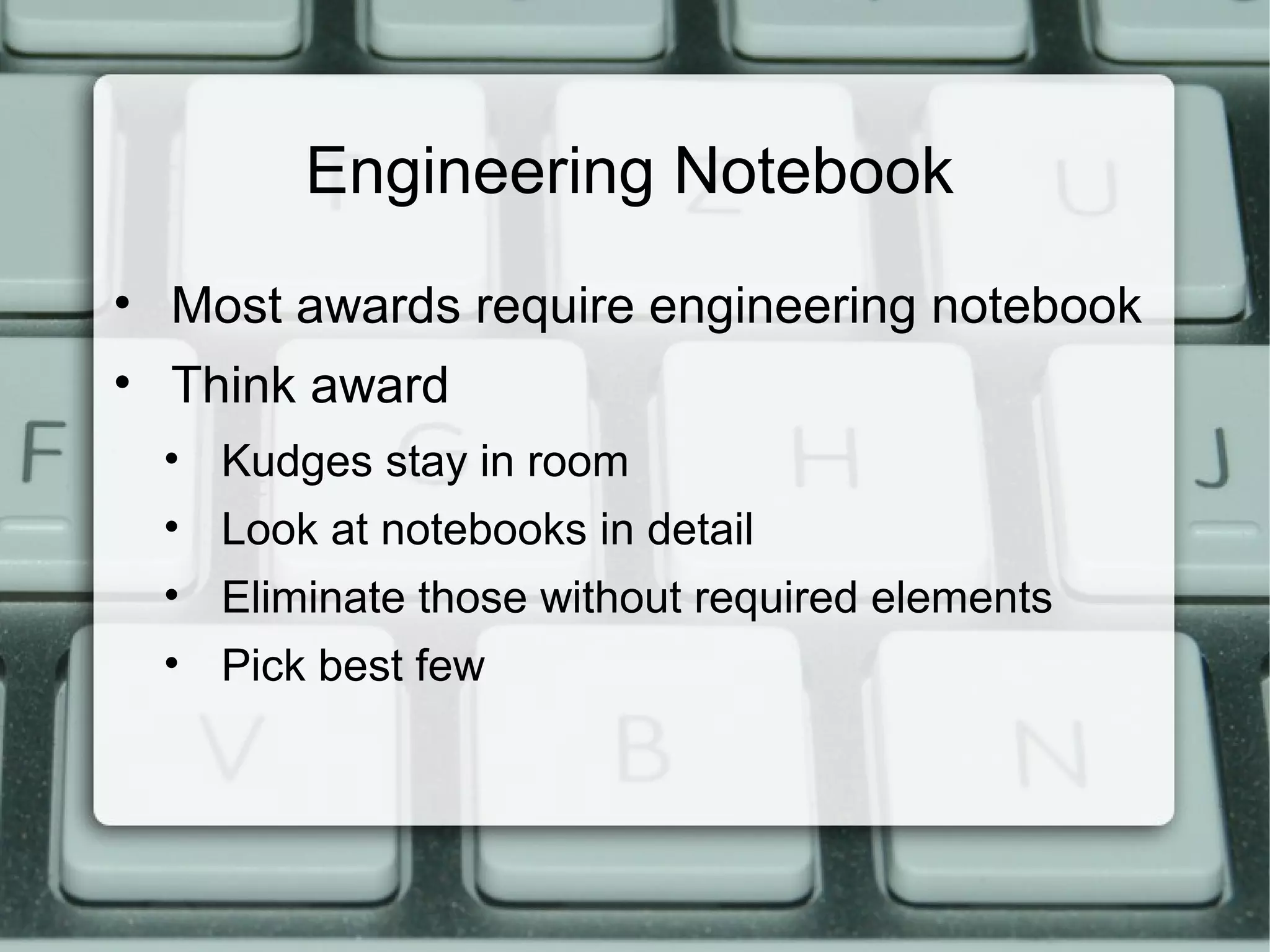 Engineering Notebook
• Most awards require engineering notebook
• Think award
• Judges stay in room
• Look at notebooks in detail
• Eliminate those without required elements
• Pick best few
 