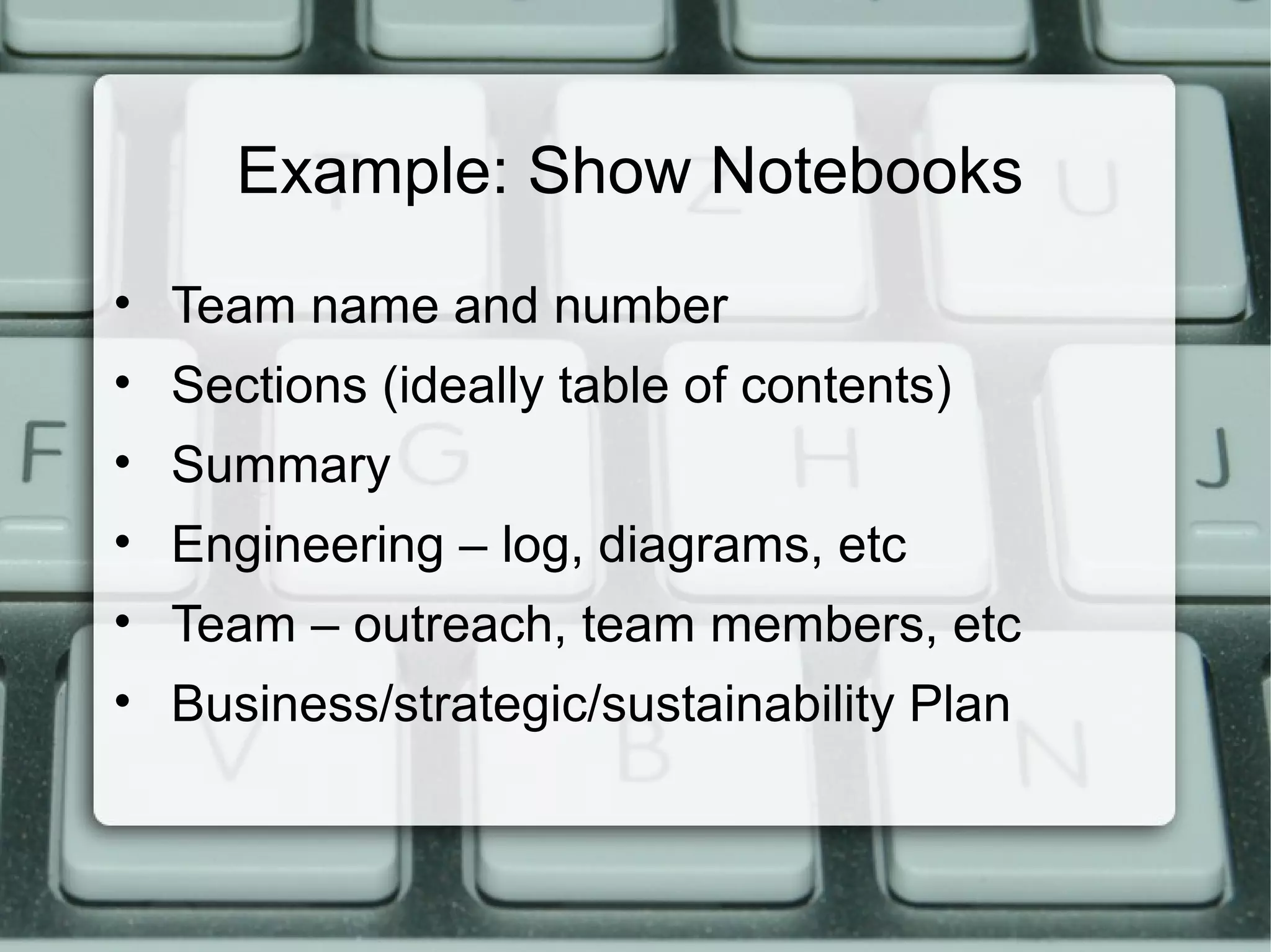 Example: Show Notebooks
• Team name and number
• Sections (ideally table of contents)
• Summary
• Engineering – log, diagrams, etc
• Team – outreach, team members, etc
• Business/strategic/sustainability Plan
 