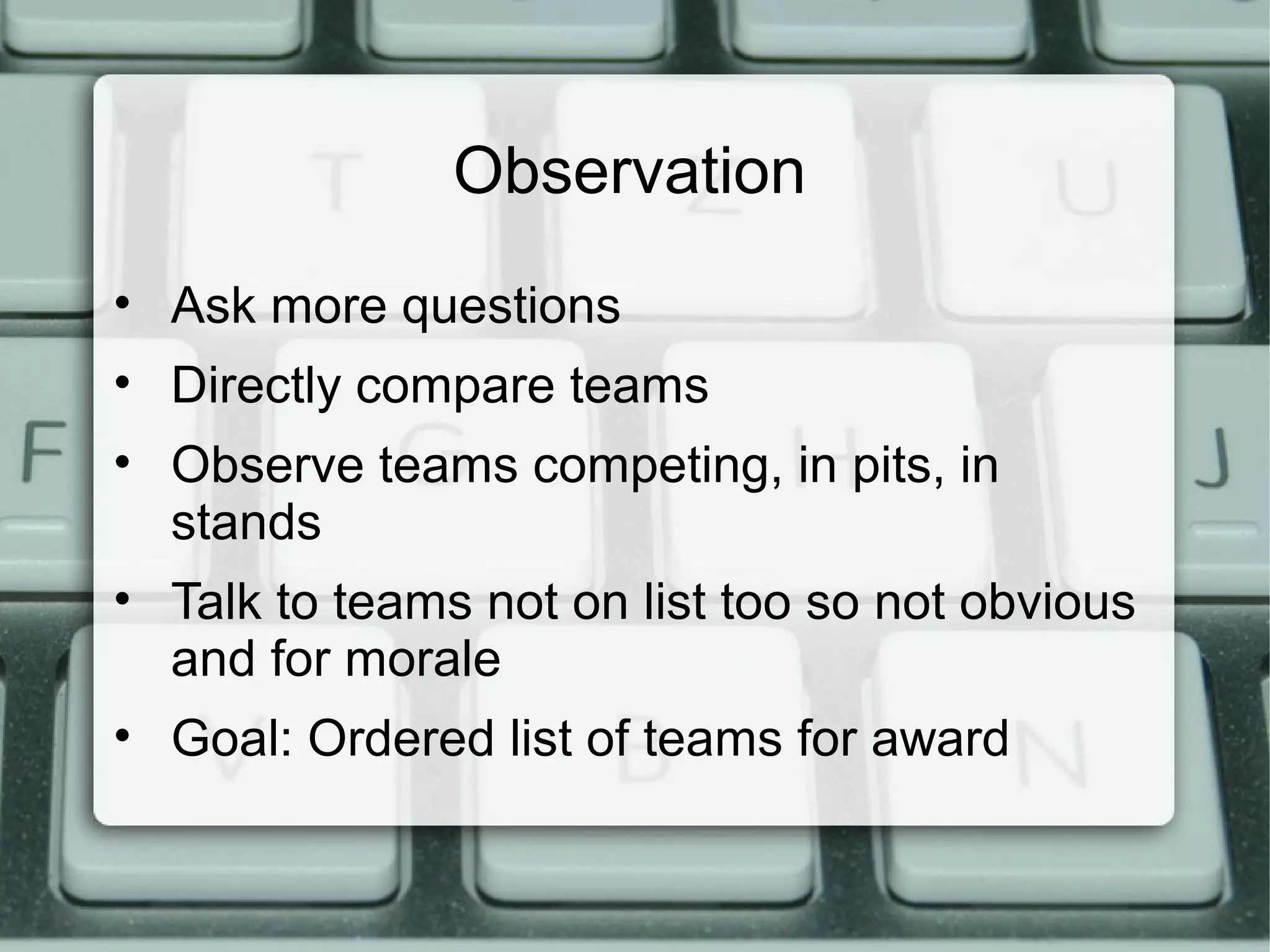 Observation
• Ask more questions
• Directly compare teams
• Observe teams competing, in pits, in
stands
• Talk to teams not on list too so not obvious
and for morale
• Goal: Ordered list of teams for award
 