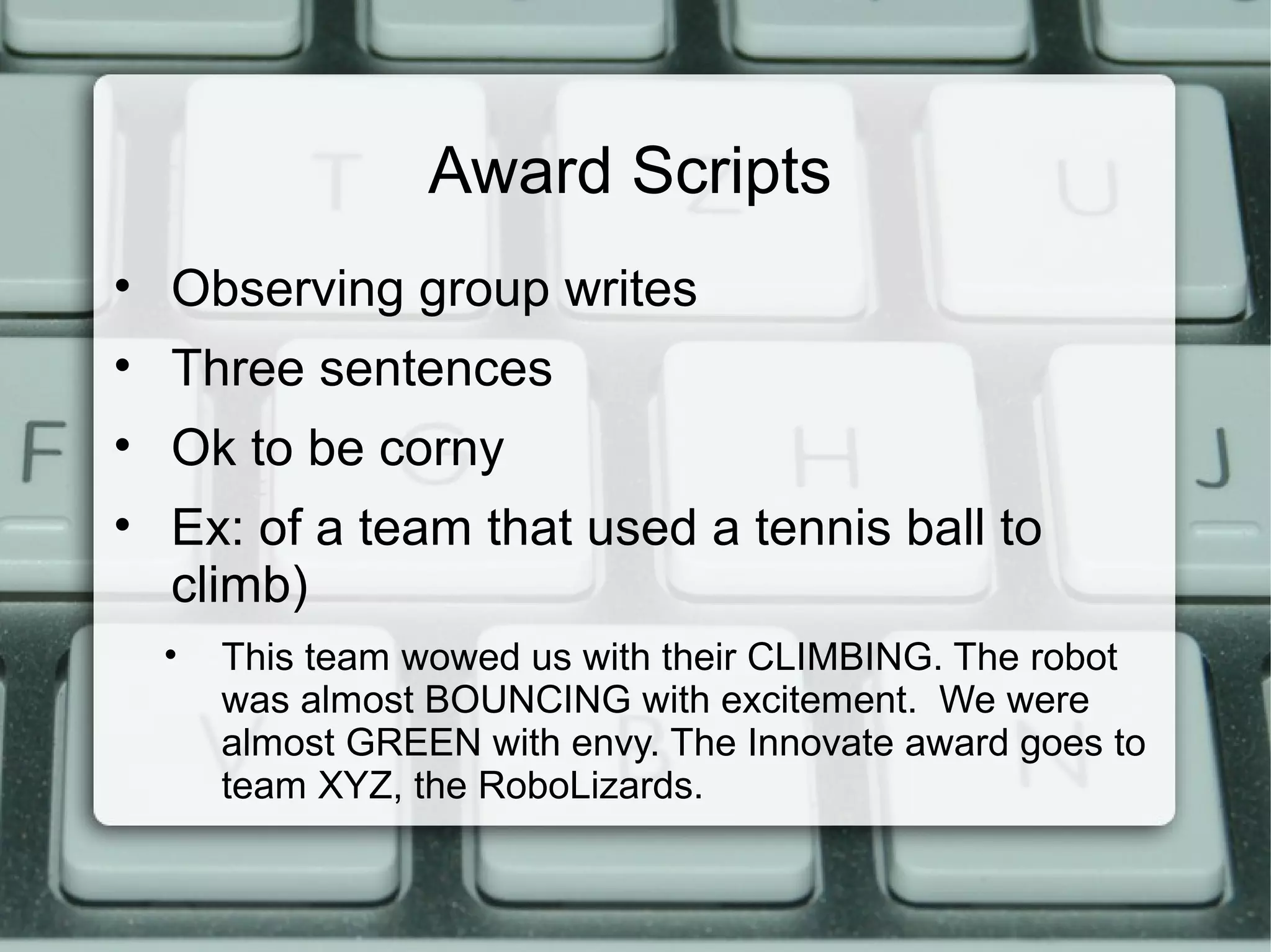 Award Scripts
• Observing group writes
• Three sentences
• Ok to be corny
• Ex: of a team that used a tennis ball to
climb)
• This team wowed us with their CLIMBING. The robot
was almost BOUNCING with excitement. We were
almost GREEN with envy. The Innovate award goes to
team XYZ, the RoboLizards.
 