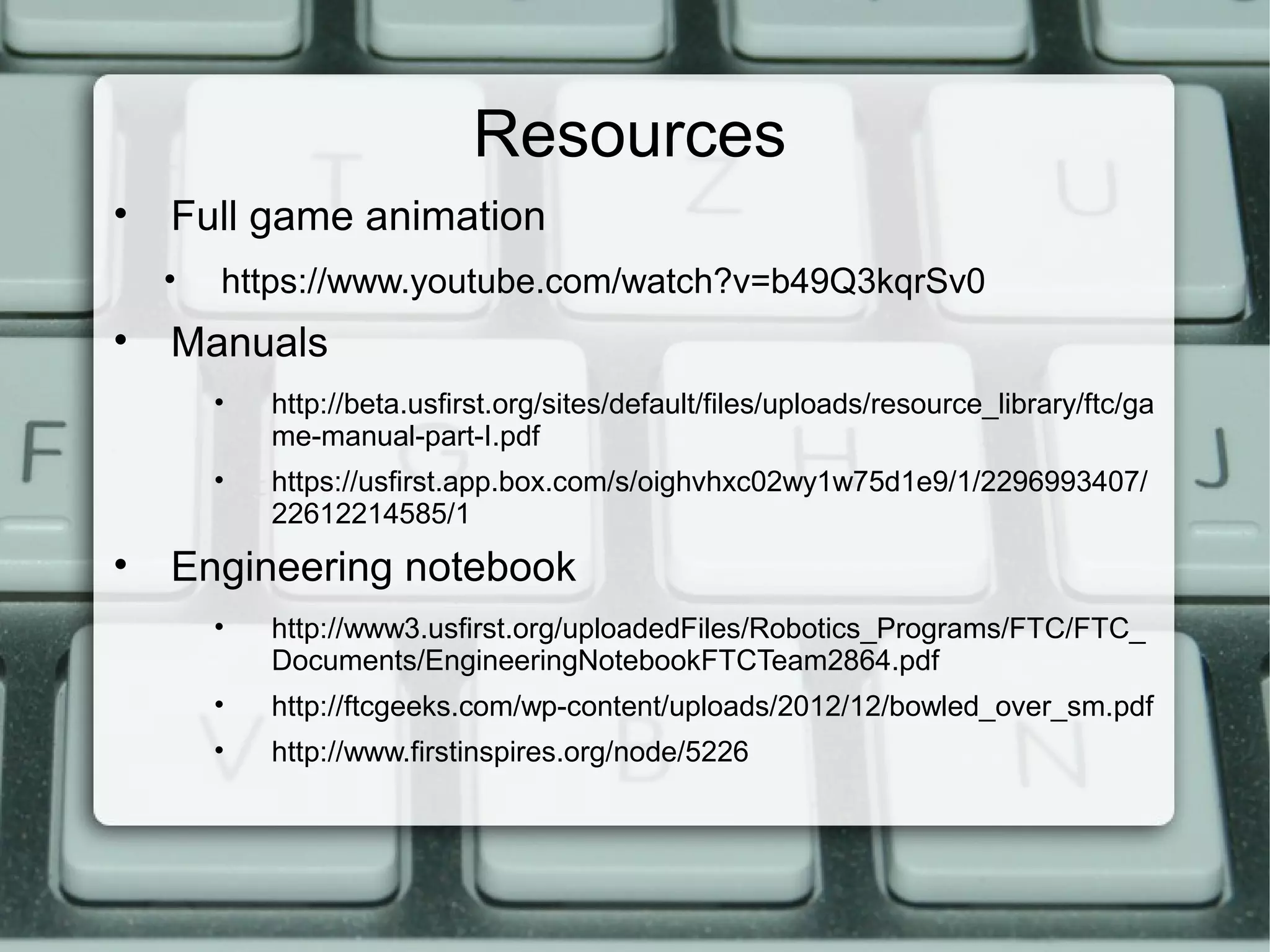 Resources
• Full game animation
• https://www.youtube.com/watch?v=b49Q3kqrSv0
• Manuals
• http://beta.usfirst.org/sites/default/files/uploads/resource_library/ftc/ga
me-manual-part-I.pdf
• https://usfirst.app.box.com/s/oighvhxc02wy1w75d1e9/1/2296993407/
22612214585/1
• Engineering notebook
• http://www3.usfirst.org/uploadedFiles/Robotics_Programs/FTC/FTC_
Documents/EngineeringNotebookFTCTeam2864.pdf
• http://ftcgeeks.com/wp-content/uploads/2012/12/bowled_over_sm.pdf
• http://www.firstinspires.org/node/5226
 