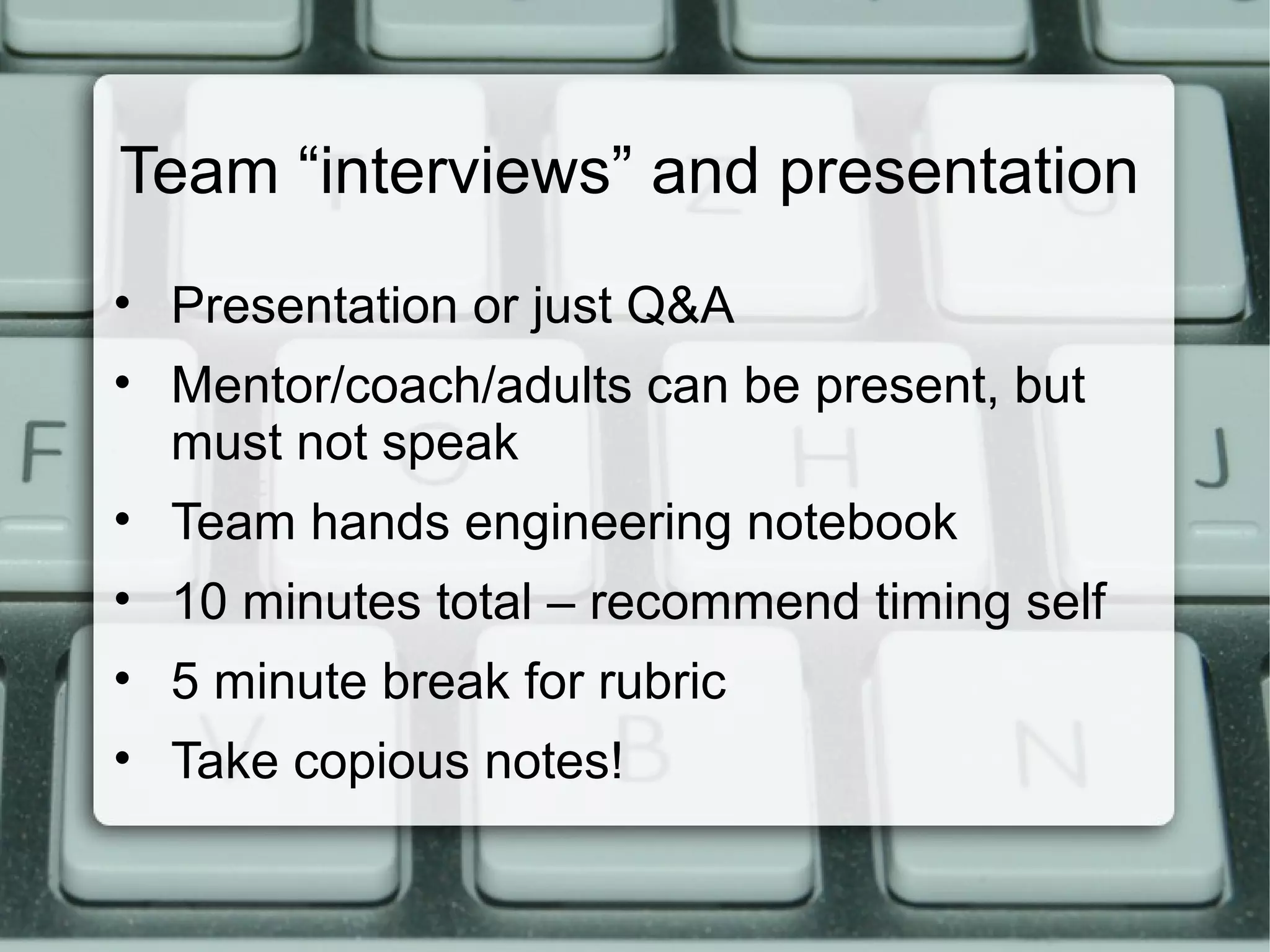 Team “interviews” and presentation
• Presentation or just Q&A
• Mentor/coach/adults can be present, but
must not speak
• Team hands engineering notebook
• 10 minutes total – recommend timing self
• 5 minute break for rubric
• Take copious notes!
 