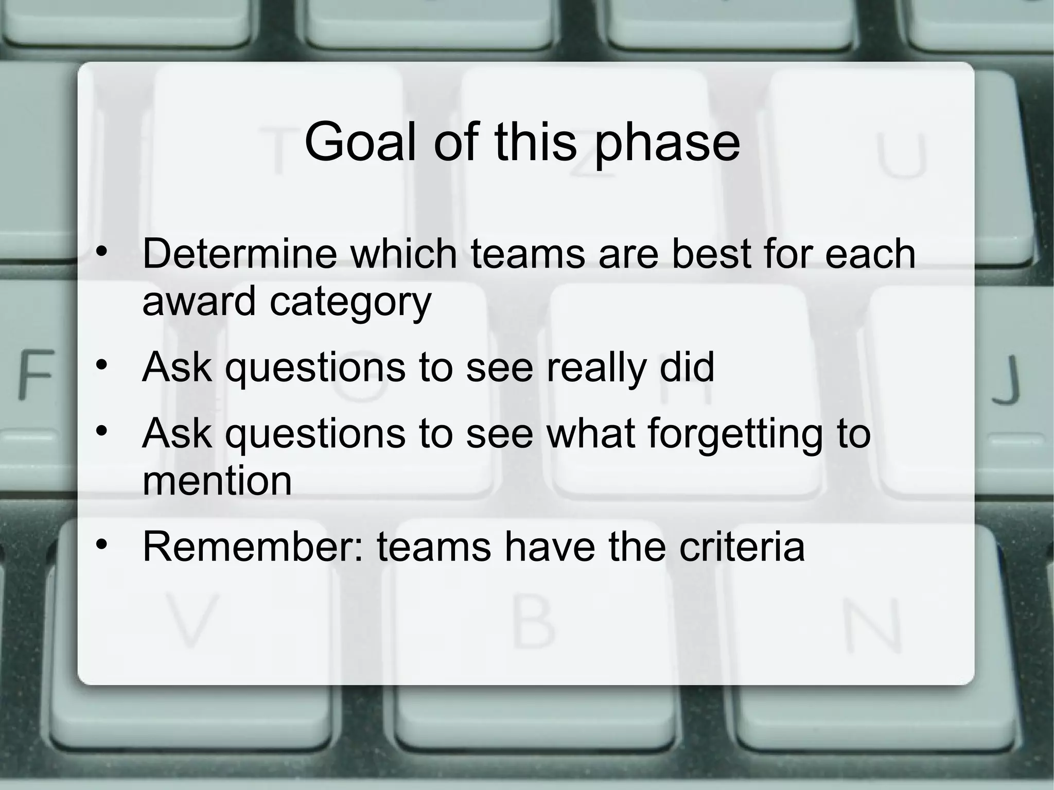 Goal of this phase
• Determine which teams are best for each
award category
• Ask questions to see really did
• Ask questions to see what forgetting to
mention
• Remember: teams have the criteria
 