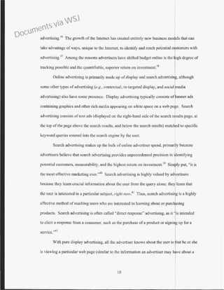 advcrtising:l6
The growth ofthe Internet has created entirely new business models that can
take advantage ofways, unique to the Internet, to identify and reach potential customers with
advertising.37
Among the reasons advertisers have shifted budget online is the l.ghdegree of
tracking possible and the quantifiable, superior return on investment.38
Online advertising is primarily made up of display and search advertisin , although
some other types of advertising (e.g., contextual, re-targeted display, and social edia
advertising) also have some presence. Display advertising typically consists of
containing graphics and other rich media appearing on white space on a web pa e. Search
advertising consists of text ads (displayed on the right-hand side of the search rasults page, at
the top ofthe page above the search results, and below the search results) matched to specific
keyword queries entered into the search engine by the user.
Search advertising makes up the bulk ofonline advertiser spend, primar'ly because
advertisers believe that search advertising provides unprecedented precision in i entifying
potential customers, measurability, and the highest return on investment.39
Simr ly put, "it is
the most effective marketing ever."40
Search advertising is highly valued by ad ertisers
because they learn crucial information about the user from the query alone: the] learn that
the user is interested in a particular subject, right now.41
Thus, search adve11isi g is a highly
effective method ofreaching users who arc interested in learning about or purc1asing
products. Search advertising is often called "direct response•· advertising, as it ' is intended
to elicit a response from a consumer, such as the purchase of a product or signing up for a
service.'A2
With pure djsplay advertising, all the advertiser knows about the user is hat he or she
is viewing a particular web page (similar to the information an advertiser may h ve about a
10
Documents via WSJ
 