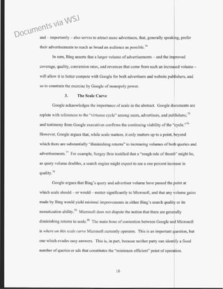 and - importantly - also serves to attract more advertisers, that, generally spe
their advertisements to reach as broad an audience as possible.74
Jn sum, Bing asserts that a larger volume ofadvertisements- and the im roved
coverage, quality, conversion rates, and revenues that come from such an increa 'ed volume-
will allow it to better compete with Google for both advertisers and website pub ishers, and
so to constrain the exercise by Google of monopoly power.
3. The Scale Curve
Googlc acknowledges the importance of scale in the abstract. Google documents are
replete with references to the "virtuous cycle" among users, advertisers, and publishers; 75
and testimony from Google executives confirms the continuing viability of the "cycle."76
However, Google argues that, while scale matters, it only matters up to a point, beyond
which there arc substantially "diminishing returns" to increasing volumes ofboth queries and
advertisements.77
For example, Sergey Brio testified that a ''rough rule of thumb" might be,
as query volume doubles, a search engine might expect to see a one percent incr ase in
quality.7
l!
Googl.e argues that Bing's query and advertiser volume have passed the oint at
which scale should - or would - matter significantly to Microsofi, and that any volume gains
I
made by Bing would yield minimal improvements in either Bing's search quality or its
monetization ability.
79
Microsoft does not dispute the notion that there are generally
diminishing returns to scale.80
The main bone ofcontention between Google and Microsoft
is where on this scale curve Microsoft currently operates. This is an important question, but
Ione which evades easy answers. This is, in part, because neither party can identify a fixed
number ofqueries or ads that constitutes the "minimum efficient" point of on.
16
Documents via WSJ
 