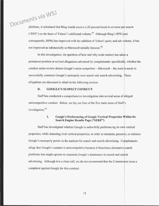 platform, it calculated that Bing would receive a 20 percent boost in revenue per search
(''RPS") on the basis ofYahoo!'s additional volume.89
Although Bing's RPS (and
consequently, RPM) has improved with the addition of Yahoo! query and ads v lume, it has
not improved as substantially as Microsoft initially forccast.90
In this investigation, the question ofhow and why scale matters has tak n a
prominent position in several allegations advanced by complainants: speciticall , whether the
conduct under review denies Googlc's main competitor - Microsoft- the scale t needs to
successfully constrain Googlc's monopoly over search and search advertising. hese
allegations arc discussed in detail in the following section.
D. GOOGLE'S SUSPECT CONDUCT
Staff has conducted a comprehensive investigation into several areas ofalleged
anticompctitive conduct. Below, we lay out four ofthe five main areas ofStaff's
investigation.91
1. Google's Preferencing of Googlc Vertical Properties 'fitbin Its
Search Engine Results Page ("SERP") 1
Staff has investigated whether Google is unlawfully preferencing its own vertical
properties, while demoting rival vertical properties. in order to maintain, preser e, or enhance
Googlc's monopoly power in the markets for search and search advertising. Co plainants
allege that Google's conduct is anticompetitivc because it forecloses alternative search
platforms that might operate to constrain Google's dominance in search and sea ch
advertising. Although it is a close call, we do not recommend that the Commis ·an issue a
complaint against Googlc for this conduct.
18
Documents via WSJ
 