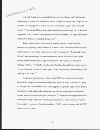 Although Google tracks user click-through rates (and relies on such click-through
data to improve its web search results in a number of ways, see supra p. 14), Google has not
relied on click-through data to rank its Universal Search results against other web search
results.
134
According to Marissa Mayer, Google did not use click-through rates to determine
the position ofthe Universal Search properties because it would take too long to move up on
tbc SERP on the basis ofuser click-through ratc. 135
Rather than comparing its content with that of competitors, Google used lhe
occurrence of competing vertical websites in its natural search results to automa~ically boost
the ranking of its own vertical properties above that of competitors.136
For exam~lc, where
Google's algorithms deemed a comparison shopping website relevant to a user's query,
Google automatically returned Google Product Search - above any rival comparison
shopping websites. 137
Similarly, when Google's algorithms deemed local websites, such as
Yelp or CityScarcb, relevant to a user's query, Google automatically returned Google Local
at the top ofthe SERP.138
Google also dedicates space at the top of its SERP to its social network rtical,
Google Plus. Google provides links to Googlc Plus pages that might be rclevan to a query
on the right-hand side ofthe SERP, and "auto suggests" Google Plus pages for user queries,
regardless ofwhich social media sites are the most relevant, comprehensive, or ave the
freshest results in response to any given user query.139
Google also displays prolincnt links
to Google Plus pages when users make navigational queries to many companies' wcbsitcs:
For example, in response to the navigational query "Dell" a user is presented with the SERP
shown on the next page.
26
Documents via WSJ
 