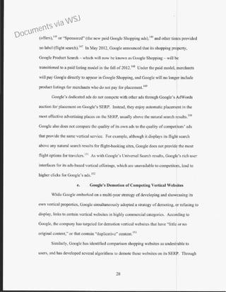 (offers),t
45
or "Sponsored" (the new paid Google Shopping ads),146
and other tijes provided
no label (flight search).147
In May 2012, Google announced that its shopping pr pcrty,
Google Product Search- which will now be known as Google Shopping - will be
transitioned to a paid listing model in the fall of2012.148
Under the paid model, Lcrchants
will pay Google directly to appear in Google Shopping, and Google will no long r include
product listings for merchants who do not pay for placement.149
Google's dedicated ads do not compete with other ads through Google's dWords
auction for placement on Google's SERP. Instead, they enjoy automatic placemjnt in the
most effective advertising places on the SERP, usually above the natural search ~esults.150
Google also does not compare the quality of itc.; own ads to the quality of competitors' ads
that provide the same vertical service. For example, although it displays its flight search
above any natun-~1 search results for flight-booking sites, Google does not provide tbe most
flight options for travclcrs. 151
As with Google's Universal Search results, Google's rich user
interfaces for its ads-based vertical offerings, which are unavailable to competitors, lead to
higher clicks for Google's ads. 152
e. . Google's Demotion ofCompeting Vertical Web ites
While Google embarked on a multi-year strategy of developing and shoWI asing its
own vertical properties, Google simultaneously adopted a strdtcgy ofdemoting, or refusing to
display, links to cettain vertical websites in highly commercial categories. AccoLing to
Googlc, the company has targeted for demotion vertical websites that have "little or no
original content," or that contain "duplicative'' content.153
Similarly, Google has identified comparison shopping websites as undesirable to
users, and has developed several algorithms to demote these websites on its SERr Through
28
Documents via WSJ
 