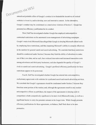 natural and probable effect ofGoogle's conduct is to diminish the incentives ofvertical
websites to invest in, and to develop, new and innovative content. Jn the alternative,
Googlc's conduct may be condemned as a stand-alone violation of Section 5. Google has
presented no efficiency justification for its conduct.
Third, Staff has investigated whether Google has employed ru1ticompetifve
contractual restrictions on the a·utomated cross-management ofadvertising camp,laigns. .
Google's main rival (Microsoft) has alleged that Googlc is denying Microsoft c ·tical scale
by employing these restrictions, and thus impairing Microsoft's ability to compe e effectively
in the markets for general search and search advertising. We conclude that thes restrictions
should be condemned under Section 2 because they limit the ability ofadvertisers to make
use of their own data, and as such, have reduced innovation and increased transaction costs
among advertisers and third-party businesses, and also degraded the quality ofGoogle's
rivals in search and search advertising. Google's proffered efficiencyjustification for these
restrictions appears to be pretextual.
Fourth, Staff has investigated whether Google has entered into anticomprtive,
exclusionary agreements with websites for syndicated search and search advcrtisrng services.
We conclude that Google's agreements should be condemned under Section 2 because they
foreclose some p01tion of the market, and, although the agreements result in only modest
anticompetitive effects on publishers, the impact of the agreements in denying scale to
competitors is both competitively significant to its main rival (Microsoft) today, as well as a
significant barrier to entry for potential entrants in the longer term. While Googe presents
efficiency justifications for these agreements, on balance, Staff finds them to be non-
persuasive.
Il l
Documents via WSJ
 