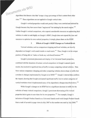 algorithms that demote sites that "scrape a large percentage oftheir content from other
sites."163
These algorithms are not applied to Google vertical sites.
Google's vertical properties would rank poorly if they were crawled and rdexed by
Google because they have never been "engineered" for ranking by the search cntine. 164
I
Unlike Google's vertical competitors, who expend considerable resources on op imizing their
websites in order to rank highly on Googlc's SERP, Google docs not expend the time and
resources to optimize its own vertical properties; it simply places them on the SERP.
f. Effects of Google's SERP Changes on Vertical tvals
Vertical websites, such as comparison shopping and local websitcs, are h avily
dependent on Google's web search results to reach users.165
Thus, Google is in the unique
position of being able to "make or break any web-based busincss."166
Google's prominent placement and display o[ its Universal Search properties,
combined with the demotion ofcertain vertical competitors in Google's natural search
results, has resulted in significant loss of traffic to many competing vertical webjites. Data
from various comparison shopping and other competing websitcs shows drops in traffic that
correlate to changes implemented by Googlc to its SERP.167
Google's internal d ta eonfinns
the impact, showing that Google anticipated significant traffic loss to certain cate ories of
ve11ieal wcbsites when it implemented many of the algorithmic changes described above.168
While Coogle's changes to its SERP led to a significant decrease in traffi for the
websites of many vertical competitors, Googlc's prominent showcasing of its vertical
propctties led to gains in user share for its own properties.169
For example, Google's
inclusion ofGoogle Product Search as a Universal Search result took Google Product Search
from a rank of seventh in page views in July 2007 to the number one rank by Jul 2008.170
30
Documents via WSJ
 