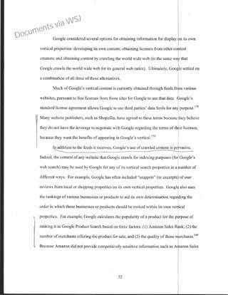 Google considered several options for obtaining information for display n its own
vertical prope1ties: developing its own content; obtaining licenses from other co tent
creators; and obtaining content by crawling the world wide web (in the same wal>' that
Googlc crawls the world wide web for its general web index). Ultimately, Goo lc settled on
a combination of all three ofthese alternatives.
Much ofGoogle's vertical content is currently obtained through feeds fr m various
wcbsitcs, pursuant to free licenses from those sites for Google to use that data. oogle's
standard license agreement allows Google to usc third parties' data feeds for any purpose.178
Many website publishers, such as Shopzilla, have agreed to these terms because they believe
they do not have the levemge to negotiate with Googlc regarding tbc terms of their licenses,
because they want the benefits ofappearing in Google's vertica1.179
l~on to the feeds it receives, Google's use ofcrawled content is.Ervasive.
Indeed, the content ofany website that Google crawls for indexing purposes (for Google's
web search) may be used by Google for any of its vertical search properties in a umber of
different ways. For example, Google has often included "snippets" (or excerpts) ofuser
reviews from local or shopping properties on its own vertical properties. Googltl also uses
the rankings ofvarious businesses or products to aid its own determination rega ing the
order in which those businesses or products should be ranked within its own ver ·cal
properties. For example, Google calculates the popularity of a product for the purpose of
ranking it in Google Product Search based on three factors: (I) Amazon Sales Rank; (2) the
number ofmerchants offering the product for sale; and (3) the quality of those merchants.180
Because Amazon did not provide competitively sensitive information such as A Iazon Sales
32
Documents via WSJ
 