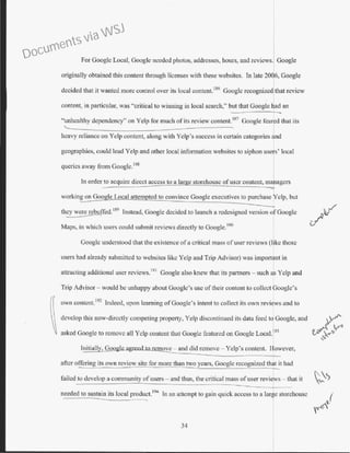 For Googlc Local, Google needed photos, addresses, hours, and reviews. Google
originally obtained this content through licenses with the.<>e websites. In late 2006, Google
decided that it wanted more control over its local content.186
Google recognized that review
content, in particular, was "critical to winning in local search," but that Google had an
"unhealthy dependency" on Yelp for much of its review content. 187
Google feared that its
heavy reliance on Yelp content, along with Yelp's success in certain categories 1nd
geographies, could lead Yelp and other local information websites to siphon use s' local
queries away from Google.
188
I
In order to acquire direct access to a large storehouse ofuser content, maragcrs
"""
working on Goo le Local attem ted to convince Google executives to purchase Yelp, but
they were rebuffed.
189
Instead, Google decided to launch a redesigned version of Google..:.,___----
Maps, in which users could submit reviews directly to Google. 190
Googlc understood that the existence of a critical mass of user reviews (like those
users bad already submitted to websites like Yclp and Trip Advisor) was import nt in
attracting additional user reviews.
191
Google also knew that its partners- such a, Yelp and
Trip Advisor - would be unhappy about Googlc's osc of their content to collect f oogle's
own conl'ent.
192
Indeed, upon learning of Google's intent to collect its own revi ws and to
develop this now-directly competing properly, Yelp discontinued its data feed tolGoogle, and
asked Googlc to remove all Yelp content that Google featured on Google Loca1.]93
move - and did remove - Yelp's content. However,
after offering its own review site for more than two years, Google recognized that it had
failed to develop a community of users- and thus, the critical mass of user reviJ s- that it
needed to sustain its local produet.
194
In an attempt to gain quick access to a lar~e storehouse
I
34
Documents via WSJ
 