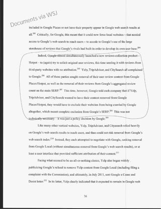 included in Google Places or not have their property appear in Google web search results at
al1?
03
Critically, for Google, this meant that it could now force local websites- that needed
access to Google's web search to reach users - to accede to Google's use ofthe large
storehouse ofreviews that Google's rivals had built in order to develop its own user base.204
Indeed, G9 o most stmu taneous y aunched a new rcvicws-collectiof product-
Hotpot - to (again) try to solicit original user reviews, this time seeding it with ~eviews from
third-party websites with no attribution.205
Yelp, TripAdvisor, and CitySearch a 1complained
to Google?
06
All ofthese parties sought removal oftheir user review content from Google
Placcs/Hotpot, as well as the removal oftheir reviews from Coogle's aggregated review
count on the main SERP?07
This time, however, Googlc told each company that ifYelp,
TripAdvisor, and CityScarch wanted to have their content removed from Google
PlacesfHotpot, they would have to exclude their websitcs from being crawled by Google
altogether, which meant complete exclusion from Google's SERP.208
This was rot
ccssary - tt was JUSt a po tcy decision by Google.209
Like many other vertical websitcs, Yelp, TripAdvisor, and Citysearch reJjed heavily
I
on Google's web search results to reach users, and thus could not risk removal lom Google's
web search index?
10
Instead, they each attempted to negotiate with Google, seling removal
from Coogle Local (without simultaneous removal from Google's web search r suits), or at
least a user interface that provided sufficient attribution of their content.211
Facing what seemed to be an ali-or-nothing choice, Yelp also began widely .
publicizing Google's refusal to remove Yelp content from Google Local (including filing a
complaint with the Commission), and ultimately, in July 2011, sent Googte a Cease and
Desist letter.
212
In its letter, Yelp clearly indicated that it expected to remain in Google web
36
Documents via WSJ
 
