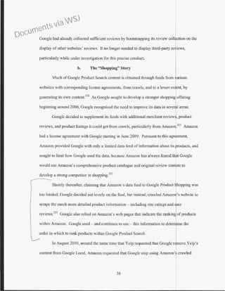 Google had already collected sufficient reviews by bootstrapping its review collection on the
display of other websites' reviews. It no longer needed to display third-party reviews,
particularly while under investigation for this precise conduct.
b. The "Shopping" Story
Much ofGoogle Product Search content is obtained through feeds from arious
websitcs with corresponding license agreements, from crawls, and to a lesser ex ent, by
generating its own contcnt.220
As Google sought to develop a stronger shopping offering
beginning around 2006, Google recognized the need to improve its data in sever l areas.
Googlc decided to supplement its feeds with additional merchant review , product
reviews, and product listings it could get from crawls, particularly from Amazon.221
Amazon
had a license agreement with Google starting in June 2009. Pursuant to this agreement,
Amazon provided Googlc with only a limited data feed of information about its products, and
sought to limit how Google used the data, because Amazon has always feared that Google
would usc Amazon's comprehensive product catalogue and original review content to
develop a strong competitor in shopping.222
Shortly thereafter, claiming that Amazon's data feed to Google Product hopping was
too limited, Google decided not to rely on the feed, but instead, crawled Amazo 's website to
scrape the much more detailed product information - including star ratings and
reviews.223
Googlc also relied on Amazon's web pages that indicate the ranking of products
within Amazon. Google used- and continues to usc - this information to determine the
order in which to rank products within Google Product Search.
In August2010, around the same time that Yelp requested that Google r ove Yelp's
content from Google Local, Amazon requested that Googlc stop using Amazon' crawled
38
Documents via WSJ
 