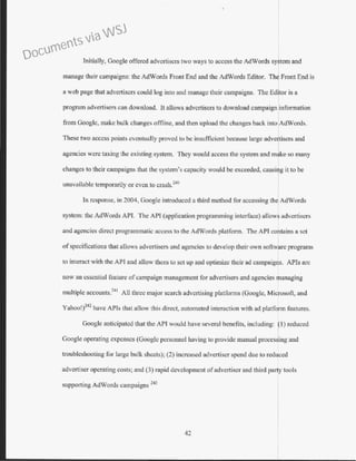 Initially, Google offered advertisers two ways to access the AdWords system and
manage their campaigns: the AdWords Front End and the AdWords Editor. The Front End is
a web page that advertisers could log into and manage their campaigns. The Editor is a
program advertisers can download. It allows advertisers to download campaign inforn1ation
from Googlc, make bulk changes offline, and then upload the changes back into AdWords.
Thesetwo access points eventually proved to be insufficient because large adve~isersand
agenc1es were taxmg the ex1stmg system. They would access the system and mlke so many
changes to their campaigns that the system's capacity would be exceeded, causi~git to be
unavailable temporarily or even to crash.240
In response, in 2004, Google introduced a third method for accessing the AdWords
system: the AdWords APJ. The API (application programming interface) allows advertisers
and agencies direct programmatic access to the AdWords platform. The API contains a set
of specifications that allows advertisers and agencies to develop their own software programs
to interact with the API and allow them to set up and optimize their ad campaigns. APls arc
now an essential feature ofcampaign management for advertisers and agencies ranaging
multiple accounts."' All three major search advertising platforms (Google, Mi~osofi, and
Yahoo!)
242
have APis that allow th1s dnect, automated mteract1on w1th ad platform featw-es.
Google anticipated that the API would have several benefits, inctudjng: fl)reduced
Google operating expenses (Google personnel having to provide manual proces~ing and
troubleshooting for large bulk sheets); (2) increased advertiser spend due to reduced
advertiser operating costs; and (3) rapid development of advertiser and third party tools
supporting AdWords campaigns 243
42
Documents via WSJ
 