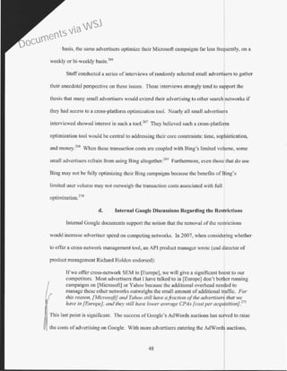 basis, the same advertisers optimize their Microsoft campaigns far less frequently, on a
weekly or bi-weekly basis.266
Staffconducted a series of interviews of randomly selected small advertilers to gather
their anecdotal perspective on these issues. These interviews strongly tend to su port the
thesis that many small advertisers would extend their advertising to other search networks if
they had access to a cross-platfom1 optimization tool. Nearly all small advertise s
interviewed showed interest in such a too1.267
They believed such a cross-platfo~m
optimization tool would be central to addressing their core constraints: time, sophistication,
and money.
268
When these transaction costs are coupled with Bing's limited volume, some
small advertisers refrain from using Bing altogether?69
Furthermore, even those that do use
Bing may not be fully optimizing their Bing campaigns because the benefits ofBing's
limited user volume may not outveigh the transaction costs associated with full
optimization.270
d. Internal Coogle Discussions Regarding tbe Restrictions
Intemal Google documents support the notion that the removal of the res rictions
would increase advertiser spend on competing networks. In 2007, when eonside ing whether
to offer a cross-network management tool, an API product manager wrote (and director of
product management Richard Holden endorsed):
If we otTer cross-network SEM in [Europe), we will give a significant boost to our
competitors. Most advertisers that I have talked to in [Europe] don't bother running
campaigns on [Microsoft] or Yahoo because the additional overhead needed to
manage these other networks outweighs the small amount ofadditional traffic. For
this reason, [Microsoft} and Yahoo still have a.fi·action ofthe advertisers that we
have in [Europe}, and they still have lower average CPAs [cost per acquisition}.271
This last point is significant. The success ofGooglc's AdWords auctions has ""rv•-·" to raise
the costs ofadvertising on Google. With more advertisers entering the AdW
48
Documents via WSJ
 