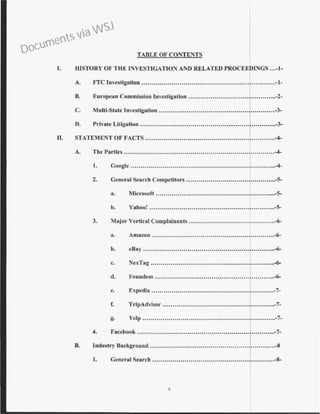 TABLE OF CONTENTS
I. HISTORY OF THE ~VESTIGATIO~ AND RELATED PROCEED~GS ...-1-
A. FTC Investigation ...•...............................................................-1-
B. European Commission Investigation ...........................................-2-
C. Multi-State Investigation ........................... ..............................-3-
0. Private Litigation ....,...............................................................-3-
II. STATEMENT OF FACTS ................................................................-4-
A. The Parties ..............................................................
1
........ . ...-4-
1. Coogle ...........................................................,.............-4-
2. General Search Competitors .............................................-5-
a. Microsoft ............................................................-5-
b. Yahoo! ...............................................................-5-
3. Major Vertical Complainants ...........................................-6-
a. Amazon .............................................................-6-
b. eBay ..................................................................-.6-
c. NexTag .............................................................-6-
d. Foundem ...........................................................-6-
e. Expedia ............................................................-7-
f. TripAdvisor ........................................................-7-
g. Yelp ...................................................................-7-
4. Facebook ........................................................ ............-7-
B. Industry Background .............................···..·..······..·..·T....·.......-8
1. General Search ...............................................·~·...........-8-
v
Documents via WSJ
 