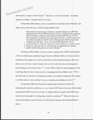 and the plans to improve DART Seareh.274
However, a series ofdocuments- documents
authored by Holden -explicitly link the two ideas.
In December 2008, Holden, senior vice-president ofad products Susan W ~cicki, and
others met to discuss the issue. Ofthe meeting, Holden wrote:
[O]ne debate we arc having is whether we should eliminate our A
requirement that AW [AdWords] features not be co-mingled with ompetitor
network features in SEM cross-network tools like DART Search. We are
advocating that we eliminate this requirement and that we builda uch more
:;treamlinedand efficient DART Search otTcring and let SEM tool rovidcr
competitors do the same. There was some debate about this, but 1 e
ij
concluded that it is better.for customers and the indust1y as a who e to make
things more efficient and we will maximize our opportunity by mo ing
quickly and providing the most robust offering.27
In February 2009, Holden wrote the executive summary for a DART Search product
review, in which he advocated that Googlc ·'alter the AdWords Ts&Cs to be less restrictive
and produce the leading cross-network toolset that increases advertiser/agency efficiency."
Such a move, he wrote, would "[r]educe friction in the search ads sales and management
process and grow the industry fastcr."276
In April 2009, in light ofevident disapproval from
Larry Page about the idea of removing the co-mingling restriction, Holden wrote: "We've
heard that and we will focus on building the product to be industry-leading and wm evaluate
il with him when it is done and then discuss co-mingling and enabling all to do it. '277
In September 2009, the API product manager again raised the possibility f
eliminating the restrictive conditions as a way to help DART Search, this time wi h the added
argument that DART Search was not able to compete effectively against other SEM cross-
network tools that might be violating those restrictive conditions.278
Before the i .ue was
rnised up the Ladder to Susan Wojcicki, the API product manager asked Richard 1 oldcn's
advice:
50
Documents via WSJ
 