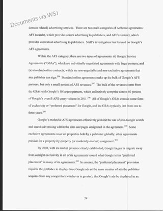 domain related) advenising services. There are two main categories of AdSense agreements:
AFS (search), which provides search advertising to publishers, and AFC (content), which
provides contextual advertising to publishers. Staffs investigation has focused on Google's
AFS agreements.
Within the AFS category, there are two types of agreements: (i) Google erv1ce
Agreements ("GSAs"), which are individually negotiated agreements with large partners; and
(ii) standard online contracts, which are non-negotiable and non-exclusive agreements that
any publisher can sign?96
Standard online agreements make up the bulk of Google's AFS
partners, but only a small portion ofAFS rcvcnucs.297
The bulk ofthe revenues lcome from
the GSAs with Google's 10 largest partners, which collectively comprise almost 80 percent
ofGoogle's overall AFS query volume in 201 1.198
All ofGoogle's GSAs contain some form
ofexclusivity or "preferred placement" for Google, and the GSAs typically last from one to
three years.299
Google's exclusive AFS agreements effectively prohibit the use of non-CSoogle search
and search advertising within the sites and pages designated in the agreement.300
Some
exclusive agreements cover all properties held by a publisher globally; other agr ements
provide for a property-by-property (or market-by-market) assignment.301
By 2008, with its market presence clearly established, Googlc began to t11ligrate away
from outright exclusivity in all of its agreements toward what Googlc terms "preferred
placement" in many of its agreements.302
In essence, the "preferred placement" provision
requires the publisher to display three Google ads or the same number ofads the publisher
acquires from any competitor (whichever is greater)~ that Google's ads be displayed in an
54
Documents via WSJ
 