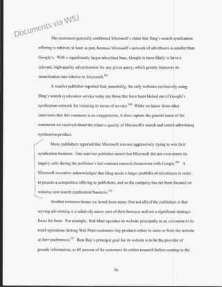 The customers generally confirmed Microsoft's claim that Bing's search syndication
o~fering is inferior, at least in part, because Microsoft's network of advertisers is smaller than
Google's. With a significantly larger advertiser base, Googlc is more likely to have a
relevant, high-quality advertisement for any given query, which greatly improves its
monetization rate relative to Microsoft.307
A smaller publisher reported that, essentially, the only websites exclusiv ly using
Bing's search syndication service today aTe those that have been kicked out ofGoogle's
syndication network for violating its tenns ofservice.308
While we know from other
interviews that this comment is an exaggeration, it does capture the general tcno Iof the
comments we received about the relative quality ofMicrosoft's search and search advertising
syndication product.
/ Many publishers reported that Microsoft was not aggressively trying to win their
syndication business. One mid-tier publisher stated that Microsoft did not even return its
inquiry calls during the publisher's last contract renewal discussions with Google.309
A
Microsoft executive acknowledged that Bing needs a larger portfolio of advertisers in order
to present a competitive offering to publishers, and so the company has not been ocused on
winning new search syndication business.310
Another common theme we heard from many (but not all) of the publishJs is that
serving advertising is a relatively minor part of their business and not a significant strategic
focus for them. For example, Wal-Mart operates its website principally as an extension to its
retail operations (letting Wal-Mart customers buy products either in-store or from the website
at their preference).
311
Best Buy's principal goal for its website is to be the provider of
presale information, as 60 percent of its customers do online research before coming to the
56
Documents via WSJ
 