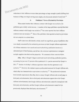 reductions in their AdSense revenue share percentage as large enough to justify shifting their
business to Bing or to begin serving more display advertisements instead ofsearch ads.321
ii. Publishers' Views of Exclusivity Provisions
When asked whether their AdSense contract with Google was exclusive, the
publishers gave widely varied answers. A number of the large publishers reporter that their
AdSensc contract with Google was exclusive,322
but some reported that their Adrnse
contracts were not exclusive.
323
Most of the publishcrs that reported exclusivity ~rovisions
did not complain to us about them.
Staffs interviews did identify a fairly small, but significant, group ofpublishers that
were deeply concerned by the exclusivity provisions in their Google AdSense agreements.
All ofthese customers view search and search advertising syndication income as a
substantial part oftheir business, and all have the technical sophistication to integrate
multiple suppliers into their on-line properties. We summarize these concerns below.
eBay. eBay is Google's largest search and search advertising syndication partner,
accounting for just over 27 percent of the syndicated U.S. queries answered by G ogle in
20 I l.
324
Section 14 of eBay's AdSense agreement states that the agreement is n t
exclusive.
325
However, the contract requires preferential treatment for Googlc A •Sense ads,
which eBay has characterized as equivalent to exclusivity.326
The preferential treatment
terms include requirements that eBay show as many Googlc AdSense ads on each page as
third-party advertisements, that no third party advcttiscmcnts appear above the Google
AdSense advertisements, that Google AdSense advertisements cannot be interspersed with
third party advertisements, and that Googlc AdScnsc advertisements cannot be less
prominently displayed than third parry advertisements.327
58
Documents via WSJ
 