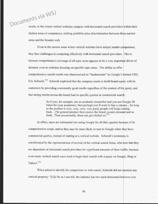 words, to the extent vertical wcbsites compete with horizontal search providers 'vithin their
limited areas of competence, nothing prohibits price discrimination between thdse narrow
areas and the broader web.
Even in the narrow areas where vertical websites have subject matter co petence,
they face challenges in competing effectively with horizontal search providers. This is
because comprehensive coverage of all topic areas appears to be a very importa t driver of
demand, even to websites focusing on specific topic areas. The ability to offer
comprehensive search results was characterized as "fundamental" b_y Google's former CEO,
Eric Schmidt.372
Schmidt explained that the company needs to build brand equity with its
customers by providing consistently good results regardless of the content of the query, and
that strong results across-the-board lead to specific queries in commercial search:
So ifyou, for example, are an academic researcher and you use Google 30
times for your academics, then perhaps you'll want to buy a camera...So long
as the product is very, very, very, very good, people will keep coming
back...The general product then creates the brand, creates demand and so
forth. Then occasionally, these ads get clicked on.313
In effect, users are habituated into using Google for all their queries because of its
comprehensive scope, and so they may be more likely to tum to Google when they have
commercial queries, instead of starting at a vertical website. Schmidt's testimo?y is
corroborated by the representations ofseveral of the vertical search firms, who note tJ1at they
arc dependent on horizontal search providers for significant amounts of their traffic, because
even many vetiical search users tend to begin their search with a query on Google, Bing or
Yahoo!.314
When asked to identify his competitors in web search, Schmidt did not mention any
vertical property: "[A]s far as I can tell, the industry has two main horizontal you
66
Documents via WSJ
 