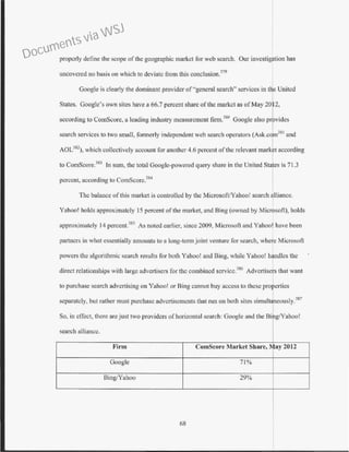 properly define the scope of the geographic market for web search. Our investigation has
uncovered no basis on which to deviate from this conclusion.319
Google is clearly the dominant provider of "general search" services in ttc United
States. Google's own sites have a 66.7 percent share of the market as ofMay 20 2,
according to ComScore, a leading industry measurement finn.3
1l
0
Google also povides
search services to two small, formerly independent web search operators (Ask.com
381
and
AOL382
), which collectively account for another 4.6 percent of the relevant marbt according
to ComScore.m ln sum, the total Google-powered query share in the United Sta es is 71.3
percent, according to ComScore.384
The balance ofthis market is controlled by the Microsoft/Yahoo! search alliance.
Yahoo! holds approximately 15 percent ofthe market, and Bing (owned by Microsoft), holds
approximately 14 percent.385
As noted earlier, since 2009. Microsoft and Yahoo! have been
partners in what essentially amounts to a long-tem1 joint venture for search, where Microsoft
powers the algorithmic search results for both Yahoo! and Bing, while Yahoo! handles the
direct relationships with large advertisers for the combined scrvicc.386
Advertisers that want
to purchase search advertising on Yahoo! or Bing cannot buy access to these pro erties
separately, but rather must purchase advertisements that run on both sites simultreously.387
So, in effect, there are just two providers of horizontal search: Google and the BTg!Yahoo!
search alliance.
Firm ComScore Market Share, May 2012
Google 71%
Bing/Yahoo 29%
68
Documents via WSJ
 