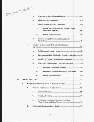 a. Overview of the AdWords Platform .........................-41-
b. The Restrictive Conditions ............................•.......-43-
c. Effects of the Restrictive Conditions ........................-44-
i. Effects on Advertisers and Search Engi e
Marketers ("SEMs") .................................-44-
ii. Effects on Competitors ...............................-46-
d. Internal Googlc Discussions Regarding the
Restrictions .......................................................-48-
4. Google's Exclusive and Restrictive Syndication
Agreements ....................................................................................-51-
a. Publishers and Market Structure ............................-52-
b. Development of the .Market for Search Syndication ......-53-
c. Specifics of Coogle's Syndication Agreements ............-53-
d. Effects of Exclusivity and Preferred Placement ...........-55-
i. Common Publisher Responses .......................-55-
ii. Publishers' Views of Exclusivity Provisi ns ......-58-
iii. Effects on Competitors .................................-63-
Ill. LEGAL ANALYSIS .......................................................................-63-
A. Google Has Monopoly Power in Relevl:lnt Markets ........................-64-
L. Relevant Markets and Market Shares ...............................-64-
a. Horizontal Search ...............................................-64-
b. Search Advertising ..............................................-69-
c. Syndicated Search and Search Advertising
("Search Intermediation'') .........................r......··..-73-
2. Substantial Barriers to Entry Exist ...................................-75-
vii
Documents via WSJ
 