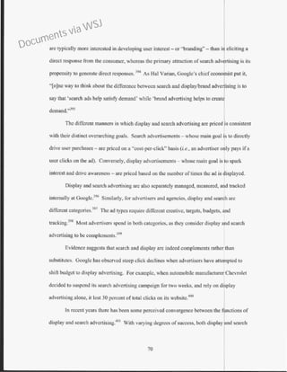 are typically more interested in developing user interest- or "branding"- than in eliciting a
direct response from the consumer, whereas the primary attraction of search advertising is its
propensity to generate direct responses. 394
As Hal Varian, Google's chief ccono rust put it,
"[o]nc way to think about the difference between search and display/brand adve ising is to
say that 'search ads help satisfy demand' while 'brand advertising helps to crcat
demand."395
The different manners in which display and search advertising arc priced ·s consistent
with their distinct overarching goals. Search advertisements - whose main goal is to directly
drive user purchases- are priced on a "cost-per-click" basis (i.e., an advertiser ooly pays if a
user clicks on the ad). Conversely, display advertisements - whose main goal is to spark
interest and drive awareness- are priced based on the number oftimes the ad is displayed.
Display and search advertising arc also separately managed, measured, and tracked
internally at Google.396
Similarly, for advertisers and agencies, display and search are
different eategories.397
The ad types require different creative, targets, budgets, ~d
tracking.
398
Most advertisers spend in both categories, as they consider display a d search
advcttising to be complements.399
Evidence suggests tbat search and display arc indeed complements rather than
substitutes. Google has observed steep click declines when advertisers have atte~pted to
shift budget to display advertising. For example, when automobile manufacturer Chevrolet
decided to suspend its search advertising campaign for two weeks, and rely on display
advertising alone, it lost 30 percent oftotal clicks on irs wcbsitc.
400
In recent years there has been some perceived convergence between the
display and search advertising.
401
With varying degrees of success, both display nd search
70
Documents via WSJ
 