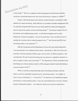 ofadvertising.
414
However, a minority ofadvertising agencies and advertisers sa·d they
would move advertising dollars away from search advertising in response to a SSNIP.
415
Google's internal documents and testimony confirm that there is currcntl~ no viable
substitute for search advertising. Both AdWords vice-president of product manakement Nick
Fox and chiefeconomist Hal Varian have previously stated that search advertis+ spend
docs not come at the expense ofother advertising dollars.'" And former GoogleiCEO Eric
Schmidt has twice testified unequivocally- in both this investigation and in a prior
Depa1tment of Justice investigation- that search advertising is ·'the most effective tool for
reaching the customers that arc actually prepared to buy,"41 7
and "has the best ROI of any
advertising as best we can determine.',...18
Both the Commission and the Department ofJustice have previously found online
"search advertising" to be a distinct product market. Specifically, in 2007, the Commission
noted that ''advertisers purchase different types ofad inventory for different purposes," and
concluded that "the sale of search advertising docs not operate as a significant constraint on
prices or quality ofother online advertising."419
The Department of Justice found that search
advertising was a relevant antitrust market in 2008, and again endorsed search a~vertising as
a relevant market in 2010.420
While no cowt has yet determined that search advertising constitutes a relevant
market, courts have repeatedly recognized naJTOW advertising markets. For example, in
Times-Picayune Publishing Co. v. United States,421
the Supreme Court identified newspaper
advertising as a unique antitrust market. There, the Court held that there were two "separate
though interdependent markets"- one market for selling news and ads to readers and a
72
Documents via WSJ
 