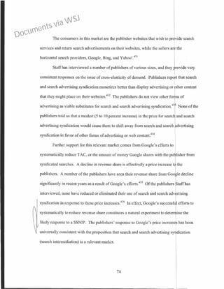 The consumers in this market arc the publisher wcbsitcs that wish to provide search
services and return search advertisements on their websitcs, while the sellers are the
horizontal search providers, Google, Bing, and Yahoo!.43 1
Staff has interviewed a number of publishers of various sizes, and they rovide very
consistent responses on the issue of cross-elasticity ofdemand. Publishers report that search
and search advertising syndication monetizes better than display advertising or other content
that they might place on their websites.432
The publishers do not view other fo I s of
advertising as viable substitutes for search and search advertising syndication.43
None of the
publishers told us that a modest (5 to 10 percent increase) in the price for searc and search
advcttising syndication would cause them to shift away from search and search advertising
syndication in favor of other forms ofadvertising or web content.434
Further support for this relevant market comes from Google's efforts to
systematically reduce TAC, or the amount of money Googlc shares with the pu lisber from
syndicated searches. A decline in revenue share is effectively a price increase t the
publishers. A number of the publishers have seen their revenue share from Goo le decline
significantly in recent years as a result ofGooglc's efforts.m Ofthe publishers ptaffhas
interviewed, none have reduced or eliminated their usc of search and search adv~rtising
syndication in response to these price increases.436
In effect, Google's successful efforts to
syslcmatically to reduce revenue share constitutes a natural experiment to deterline the
I
likely response to a SSNTP. The publishers' response to Google's price increases has been
universally consistent with the proposition that search and search advertising syndication
(search intermediation) is a relevant market.
74
Documents via WSJ
 