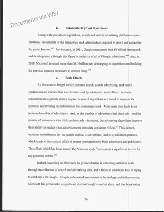 b. Substantial Upfrout Investment
Along with specialized algorithms, search and search advertising platfonus require
enormous investments in the technology and infrastructure required to crawl and categorize
the entire lnternet.
443
For instance, in 2011, Google spent more than $5 billion or research
and development, although this figure is inclusive ofall ofGoogle's divisions.444
And, in
2010, Microsoft invested more than $4.5 billion into developing its algorithms and building
t h . I . B. 445
1t1e p ys1ca capacity necessary to operate mg.
c. Scale Effects
As discussed at length earlier, Internet search, search advertising, and search
syndication arc markets that are characterized by substantial scale effects. As more
consumers use a general search engine, its search algorithms are honed to improve its
accuracy in retrieving the information that consumers want. More users also leads to an
increased number ofadvertisers. And, as the number ofadvertisers that place ads- and the
number ofconsumers who click on those ads - increases, the ad-serving algorithrs improve
their ability to predict what advertisements stimulate consumer "clicks." This, i turn,
inc~eases monetization.for the. search engine, its a~ve~tisers, and its syn~ication rrtn~rs,
WhiCh leads to the cychcal cftect of greater partiCipatiOn by both advertiSers and rubhshers.
This effect, which bas been termed the "virtuous cycle," represents a significant ~arricr for
any potential entrant.446
Indeed, according to Microsoft, its greatest barrier is obtaining sufficient scale
through its collection of search and advertising data, and it faces an enormous task in trying
to catch up with Google. Despite substantial investments in technology and infrastructure,
Microsoft has yet to make a significant dent in Google's market share, and has bIen losing
76
Documents via WSJ
 