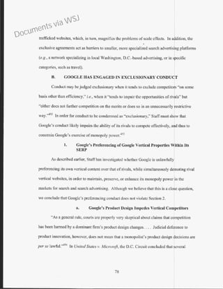 trafficked websitcs, which, in tum, magnifies the problems ofscale effects. In addition, the
exclusive agreements act as barriers to smaller, more specialized search advertising platforms
(e.g., a network specializ ing in local Washington, D.C.-based advertising, or in specific
categories, such as travel).
B. COOGLE HAS ENGAGED IN EXCLUSIONARY CONDUOT
Conduct may be judged exclusionary when it tends to exclude competitor "on some
basis other than efficiency," i.e., when it "tends to impair the opportunities ofrii ls" but
"either docs not further competition on the merits or does so in an wmecessarily restrictive
way.'"'
52
In order for conduct to be condemned as "exclusionary," Staff must sh9w that
Google's conduct likely impairs the ability of its rivals to compete effectively, and thus to
constrain Google's exercise of monopoly power.453
1. Coogle's Preferencing ofGoogle Vertical Properties Within Its
SERP
As described earlier, Staff has investigated whether Googlc is unlawfully
prcfcrcncing its own vertical content over that ofrivals, while simultaneously deP,oting rival
vertical websitcs, in order to maintain, preserve, or enhance its monopoly power in the
markets for search and search advertising. Althollgh we believe that this is a clol·e question,
we conclude that Google's prc.fcrencing conduct docs not violate Section 2.
a. Coogle's Product Design Impedes Vertical Competitors
"As a general rule, courts are properly very skeptical about claims that competition
has been harmed by a dominant fum's product design changes. . . . Judicial deference to
product innovation, however, does not mean that a monopolist's product design decisions are
per se Jawful.'"'
54
In United States v. Microsoft, the D.C. Circuit concluded that several
78
Documents via WSJ
 