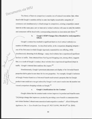 The theory ofharm to competition is mainly one of reduced innovation: that, when
faced with Google's seamless ability to enter into highly monetizable categories of
commerce and simultaneously to disadvantage its competitors, existing competitors cannot
innovate at the same pace; new or i1movative vertical websites will cease to entc the market;
and consumers will be faced with a corresponding reduction in innovation and choice.459
b. Google's SERP Changes Have Resulted In Anti ompetitive
Effects
Google's conduct has resulted in significant harm to 1ival vertical websit~s in a
number of different categories. As described earlier, in the comparison shoppinJ category -
one ofthe first areas in which Google vigorously expanded its own offering, while
simultaneously demoting rival offerings- many rival websitcs have experienced significant
declines in traffic. Data obtained from NexTag and Shopping.com, among others, suggests
that, as a result of Googlc's conduct, these websites have experienced significant drops in
traffic. Google's internal data confirms this impact.460
Simultaneously, Google's prominent placement and display of its Univer al Search
properties led to gains in user share for its own properties. For example, Google s inclusion
of Googlc Product Search as a Universal Search result turned a property that the Google
product team could not even get indexed by Googlc's web search results into the number one
viewed comparison shopping website on Googlc.46 1
c. Google's Justifications for the Conduct
Google claims that the conduct under review improves its product and benefits users.
"[A] design change that improves a product by providing a new benefit to consumers does
not violate Section 2 absent some associated anticompetitive conduct." Allied Orthopedic
Appliances, Inc. v. Tyco Health Care Group LP, 592 F.3d 991, 998-99 (9th Cir. 2 10).
80
Documents via WSJ
 