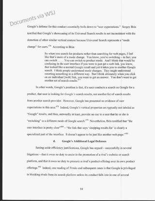 Google's defense for this conduct essentially boils down to "user expectations." Sergey Brio
testified that Google's showcasing of its Universal Search results is not inconsistent with the
demotion ofother similar vertical content because Universal Search represents a "mode
change" for users.476
According to Brin:
So when you search for products rather than searching for web p ges, I feel
like that's more of a mode change. You know, you're switching in fact, you
can switch .... You can switch to product mode. And I think th t would be
confusing in the user interface ifyou were to just get a web link, ou know,
that looked like a normal Googlc result and yet it takes you to an ther Google
search. l think people understand mode changes. They might unacrstand
resorting something in a different way. But I think ultimately whfn you click
on an individual [web] link, you want to get an answer. You don t want to get
another set of search results.477
In other words, Google's position is that, if a user conducts a search on Google for a
product, that user is looking for Google's search results, not another list of search results
from another search provider. However, Googlc has presented no evidence ofu~er
expectations in this area.478
Indeed, Google's vertical properties are typically not labeled as
"Google" results, and thus, outwardly at least, provide no cue to a user that he or she is
"switching" to a different mode ofGoogle search.479
Nevertheless, Brin testifie~ that "the
user interface is pretty clear'.480
- "the link that says 'shopping results for' is cle!rly a
specialized part of the interface. It doesn't appear to be just like another web pa e.''481
d. Google's Additional Legal Defenses
Setting aside efficiencyjustifications, Googlc has argued - successfully b1 several
litigations- that it owes no duty to assist in the promotion ofa rival's website or search
platform, and that it owes no duty to promote a rival's product offering over its own product
offcrings.
482
1ndeed, one reading ofTrinko and subsequent cases is that Google ·s privileged
in blocking rivals from its search platform unless its conduct falls into in one of ·everal
84
Documents via WSJ
 