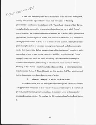 ln sum, Staff acknowledges the difficulties inherent in this area of the investigation,
not only because ofthe legal hurdles we would face, but because ofthe strong
procompetitive justifications Google has set forth. We arc faced with a set of facts that can
most plausibly be accounted for by a nanative ofmixed motives: one in which G ogle's
course ofconduct was premised on its desire to innovate and to produce a high q ality search
product in the face of competition, blended with the desire to direct users to its o n vertical
offerings (instead ofthose ofrivals) so as to increase its own revenues. Indeed, t e evidence
paints a complex portrait ofa company working toward an overall goal of maint3!ining its
market share by providing the best user experience, while simultaneously engaging in tactics
that resulted in harm to many vertical competitors, and likely helped to entrench poogle's
monopoly power over search and search advertising. The determination that Google's
conduct is anticompetitivc, and deserving ofcondemnation, would require an extensive
balancing ofthese factors, a task that courts have been unwilling- in similar circumstances -
to perform under Section 2. Thus, although it is a close question, Staffdoes not recommend
that the Commission move forward on this cause of action.
2. Google's "Scraping" of Rivals' Vertical Content
As described earlier) Staffhas investigated whether Google bas w1lawfbll "scraped"
or appropriated - the content of rival vertical wcbsitcs in order to improve its own vertical
products, so as to maintain, preserve, or enhance its monopoly power in the markets for
search and search advertising. We conclude that this conduct violates Section 2 and Section
5.
86
Documents via WSJ
 